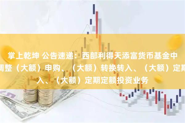 掌上乾坤 公告速递：西部利得天添富货币基金中秋、国庆节前调整（大额）申购、（大额）转换转入、（大额）定期定额投资业务