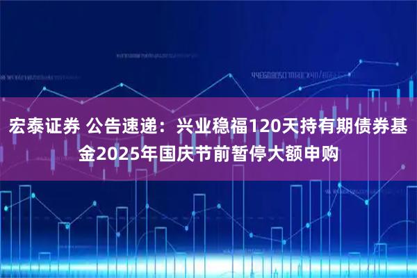 宏泰证券 公告速递：兴业稳福120天持有期债券基金2025年国庆节前暂停大额申购
