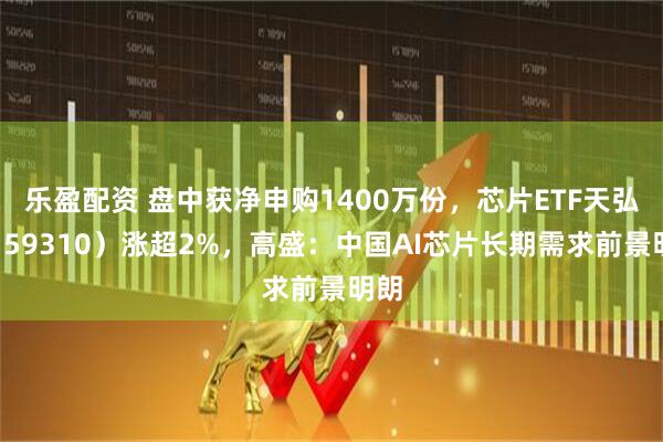 乐盈配资 盘中获净申购1400万份，芯片ETF天弘（159310）涨超2%，高盛：中国AI芯片长期需求前景明朗