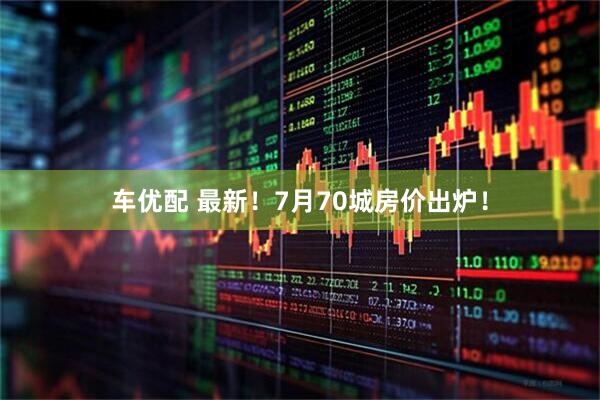 车优配 最新！7月70城房价出炉！