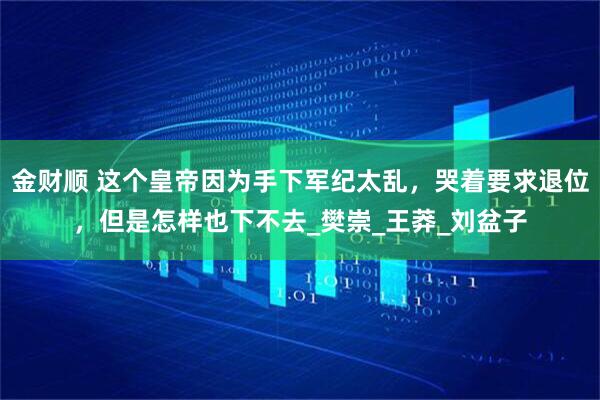 金财顺 这个皇帝因为手下军纪太乱，哭着要求退位，但是怎样也下不去_樊崇_王莽_刘盆子