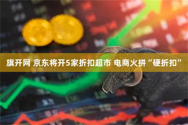 旗开网 京东将开5家折扣超市 电商火拼“硬折扣”