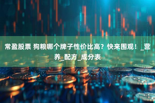 常盈股票 狗粮哪个牌子性价比高？快来围观！_营养_配方_成分表