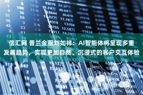 信汇网 普兰金服刘如祥：AI智能体将呈现多重发展趋势，实现更加自然、沉浸式的客户交互体验