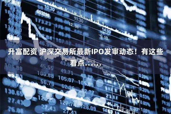 升富配资 沪深交易所最新IPO发审动态！有这些看点……