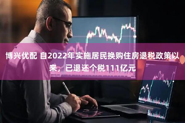 博兴优配 自2022年实施居民换购住房退税政策以来，已退还个税111亿元