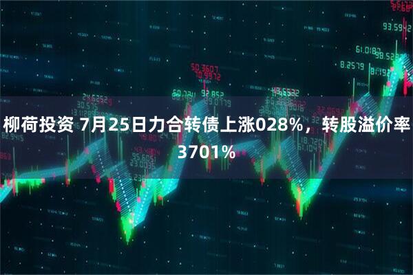 柳荷投资 7月25日力合转债上涨028%，转股溢价率3701%