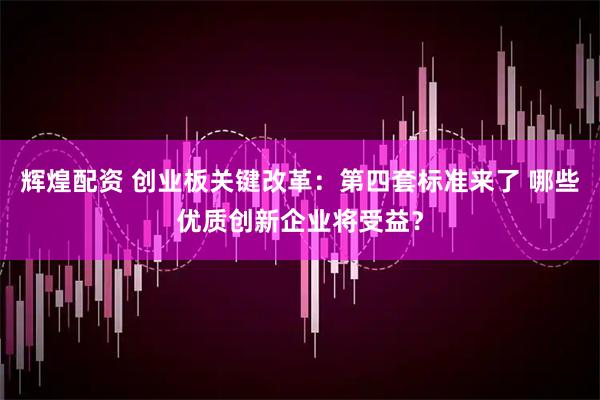 辉煌配资 创业板关键改革：第四套标准来了 哪些优质创新企业将受益？