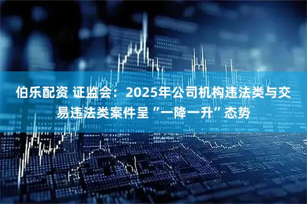 伯乐配资 证监会：2025年公司机构违法类与交易违法类案件呈“一降一升”态势