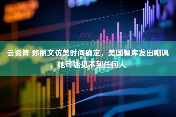 云资管 郑丽文访美时间确定，美国智库发出嘲讽，她可能见不到任何人