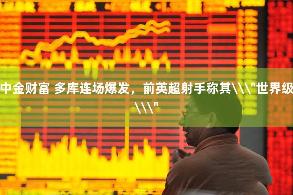中金财富 多库连场爆发，前英超射手称其\＂世界级\＂