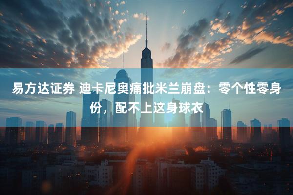 易方达证券 迪卡尼奥痛批米兰崩盘：零个性零身份，配不上这身球衣