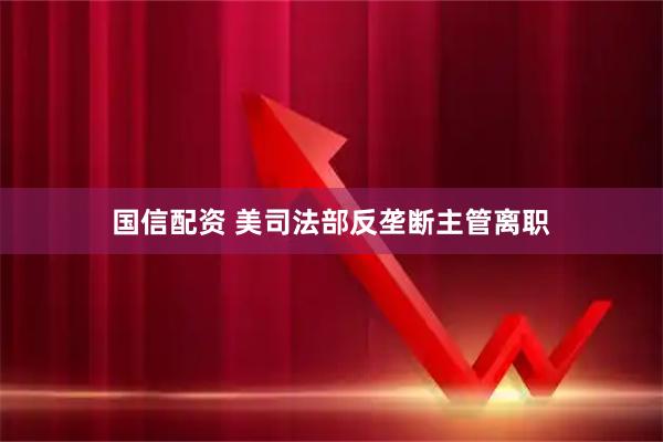 国信配资 美司法部反垄断主管离职
