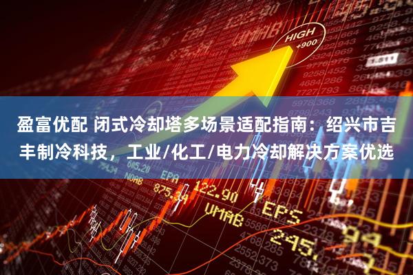 盈富优配 闭式冷却塔多场景适配指南：绍兴市吉丰制冷科技，工业/化工/电力冷却解决方案优选