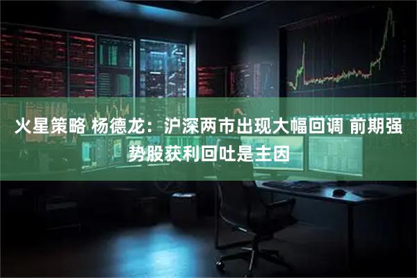 火星策略 杨德龙：沪深两市出现大幅回调 前期强势股获利回吐是主因