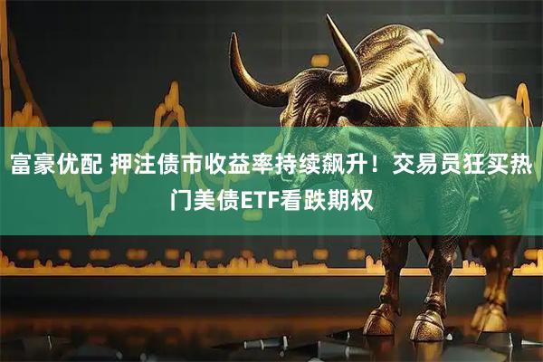 富豪优配 押注债市收益率持续飙升！交易员狂买热门美债ETF看跌期权