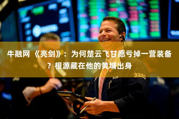 牛融网 《亮剑》：为何楚云飞甘愿亏掉一营装备？根源藏在他的黄埔出身