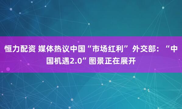 恒力配资 媒体热议中国“市场红利” 外交部：“中国机遇2.0”图景正在展开