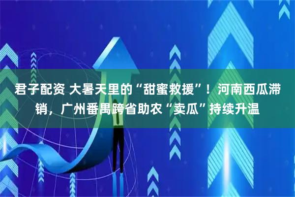 君子配资 大暑天里的“甜蜜救援”！河南西瓜滞销，广州番禺跨省助农“卖瓜”持续升温